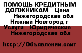 ПОМОЩЬ КРЕДИТНЫМ  ДОЛЖНИКАМ › Цена ­ 500 - Нижегородская обл., Нижний Новгород г. Услуги » Юридические   . Нижегородская обл.